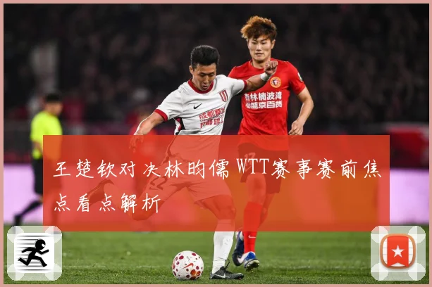王楚钦对决林昀儒 WTT赛事赛前焦点看点解析