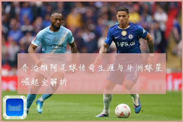 乔治维阿足球传奇生涯与非洲球星崛起全解析