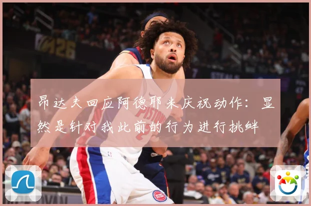 昂达夫回应阿德耶米庆祝动作：显然是针对我此前的行为进行挑衅