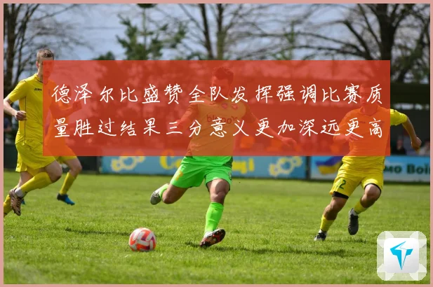 德泽尔比盛赞全队发挥强调比赛质量胜过结果三分意义更加深远更高
