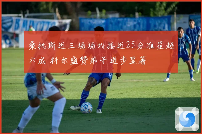 桑托斯近三场场均接近25分准星超六成 科尔盛赞弟子进步显著