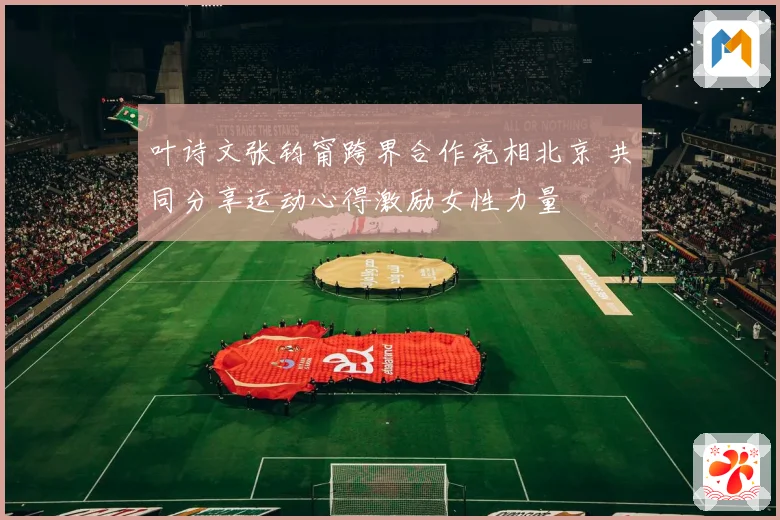 叶诗文张钧甯跨界合作亮相北京 共同分享运动心得激励女性力量