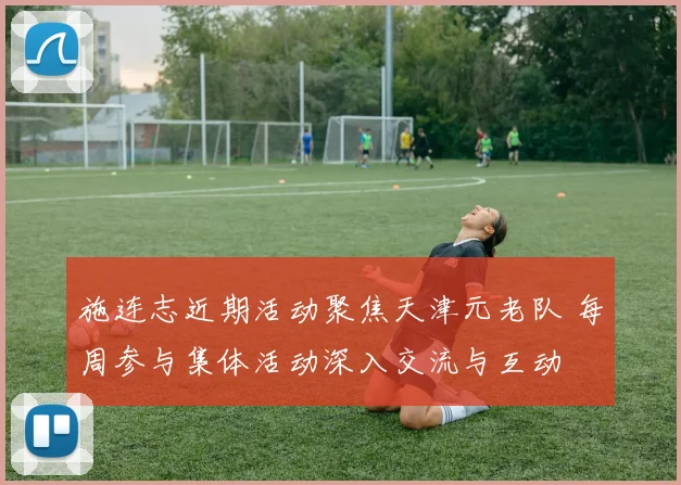 施连志近期活动聚焦天津元老队 每周参与集体活动深入交流与互动